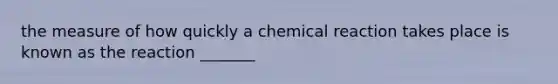 the measure of how quickly a chemical reaction takes place is known as the reaction _______