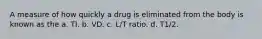 A measure of how quickly a drug is eliminated from the body is known as the a. TI. b. VD. c. L/T ratio. d. T1/2.