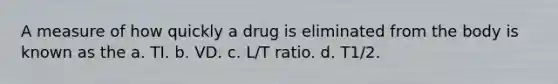 A measure of how quickly a drug is eliminated from the body is known as the a. TI. b. VD. c. L/T ratio. d. T1/2.