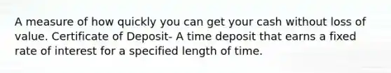 A measure of how quickly you can get your cash without loss of value. Certificate of Deposit- A time deposit that earns a fixed rate of interest for a specified length of time.