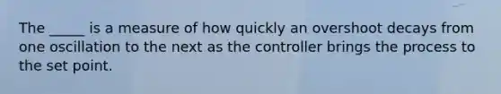 The _____ is a measure of how quickly an overshoot decays from one oscillation to the next as the controller brings the process to the set point.