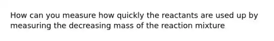 How can you measure how quickly the reactants are used up by measuring the decreasing mass of the reaction mixture