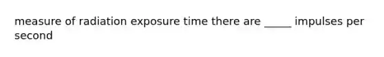 measure of radiation exposure time there are _____ impulses per second
