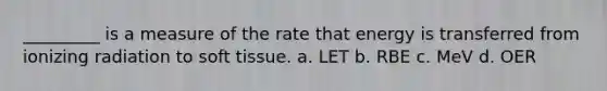 _________ is a measure of the rate that energy is transferred from ionizing radiation to soft tissue. a. LET b. RBE c. MeV d. OER