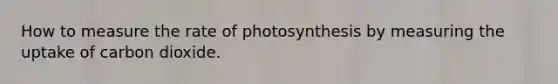 How to measure the rate of photosynthesis by measuring the uptake of carbon dioxide.