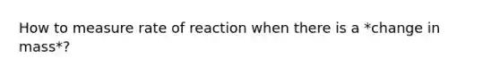 How to measure rate of reaction when there is a *change in mass*?