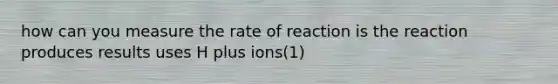 how can you measure the rate of reaction is the reaction produces results uses H plus ions(1)