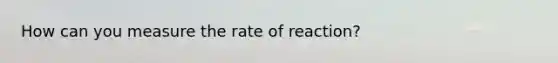 How can you measure the rate of reaction?