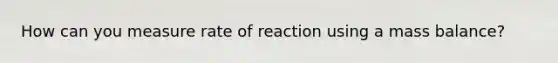 How can you measure rate of reaction using a mass balance?