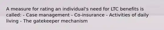 A measure for rating an individual's need for LTC benefits is called: - Case management - Co-insurance - Activities of daily living - The gatekeeper mechanism