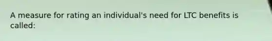 A measure for rating an individual's need for LTC benefits is called: