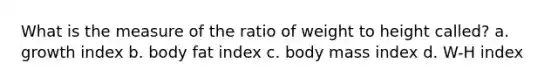 What is the measure of the ratio of weight to height called? a. growth index b. body fat index c. body mass index d. W-H index