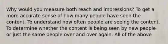 Why would you measure both reach and impressions? To get a more accurate sense of how many people have seen the content. To understand how often people are seeing the content. To determine whether the content is being seen by new people or just the same people over and over again. All of the above