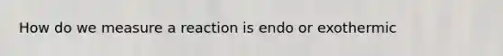 How do we measure a reaction is endo or exothermic