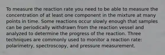 To measure the reaction rate you need to be able to measure the concentration of at least one component in the mixture at many points in time. Some reactions occur slowly enough that samples can be periodically withdrawn from the reaction vessel and analyzed to determine the progress of the reaction. Three techniques are commonly used to monitor a reaction rate: polarimetry, spectroscopy, and pressure measurement.