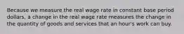 Because we measure the real wage rate in constant base period dollars, a change in the real wage rate measures the change in the quantity of goods and services that an hour's work can buy.