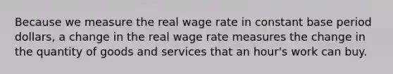 Because we measure the real wage rate in constant base period dollars, a change in the real wage rate measures the change in the quantity of goods and services that an hour's work can buy.