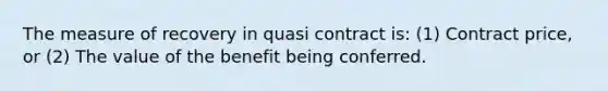 The measure of recovery in quasi contract is: (1) Contract price, or (2) The value of the benefit being conferred.