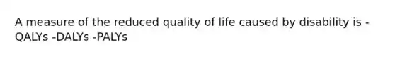 A measure of the reduced quality of life caused by disability is -QALYs -DALYs -PALYs