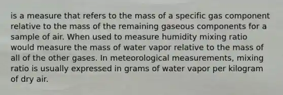 is a measure that refers to the mass of a specific gas component relative to the mass of the remaining gaseous components for a sample of air. When used to measure humidity mixing ratio would measure the mass of water vapor relative to the mass of all of the other gases. In meteorological measurements, mixing ratio is usually expressed in grams of water vapor per kilogram of dry air.