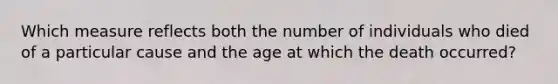 Which measure reflects both the number of individuals who died of a particular cause and the age at which the death occurred?