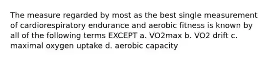 The measure regarded by most as the best single measurement of cardiorespiratory endurance and aerobic fitness is known by all of the following terms EXCEPT a. VO2max b. VO2 drift c. maximal oxygen uptake d. aerobic capacity