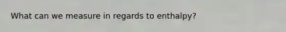 What can we measure in regards to enthalpy?