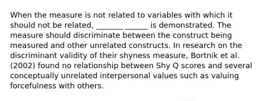 When the measure is not related to variables with which it should not be related, _______ ______ is demonstrated. The measure should discriminate between the construct being measured and other unrelated constructs. In research on the discriminant validity of their shyness measure, Bortnik et al. (2002) found no relationship between Shy Q scores and several conceptually unrelated interpersonal values such as valuing forcefulness with others.