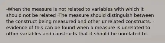 -When the measure is not related to variables with which it should not be related -The measure should distinguish between the construct being measured and other unrelated constructs. -evidence of this can be found when a measure is unrelated to other variables and constructs that it should be unrelated to.