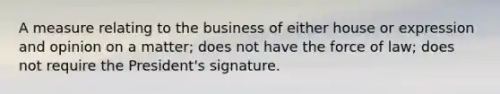 A measure relating to the business of either house or expression and opinion on a matter; does not have the force of law; does not require the President's signature.