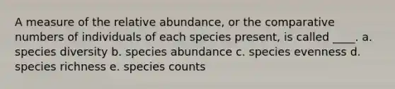 A measure of the relative abundance, or the comparative numbers of individuals of each species present, is called ____. a. species diversity b. species abundance c. species evenness d. species richness e. species counts