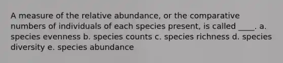 A measure of the relative abundance, or the comparative numbers of individuals of each species present, is called ____. a. species evenness b. species counts c. species richness d. species diversity e. species abundance