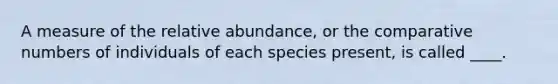 A measure of the relative abundance, or the comparative numbers of individuals of each species present, is called ____.