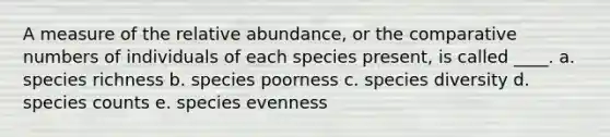 A measure of the relative abundance, or the comparative numbers of individuals of each species present, is called ____. a. species richness b. species poorness c. species diversity d. species counts e. species evenness