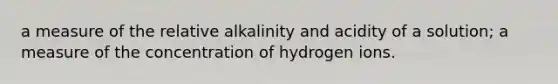 a measure of the relative alkalinity and acidity of a solution; a measure of the concentration of hydrogen ions.