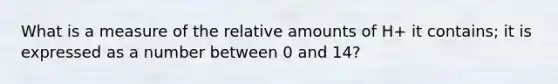 What is a measure of the relative amounts of H+ it contains; it is expressed as a number between 0 and 14?