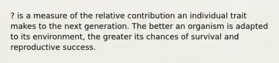 ? is a measure of the relative contribution an individual trait makes to the next generation. The better an organism is adapted to its environment, the greater its chances of survival and reproductive success.