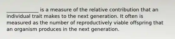 _____________ is a measure of the relative contribution that an individual trait makes to the next generation. It often is measured as the number of reproductively viable offspring that an organism produces in the next generation.