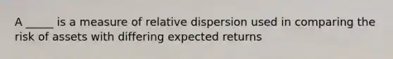 A _____ is a measure of relative dispersion used in comparing the risk of assets with differing expected returns