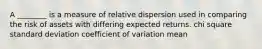 A ________ is a measure of relative dispersion used in comparing the risk of assets with differing expected returns. chi square standard deviation coefficient of variation mean