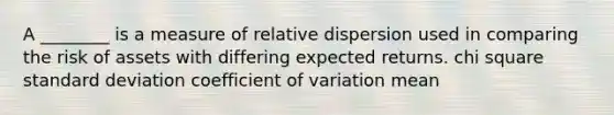 A ________ is a measure of relative dispersion used in comparing the risk of assets with differing expected returns. chi square standard deviation coefficient of variation mean