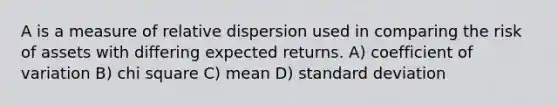 A is a measure of relative dispersion used in comparing the risk of assets with differing expected returns. A) coefficient of variation B) chi square C) mean D) standard deviation