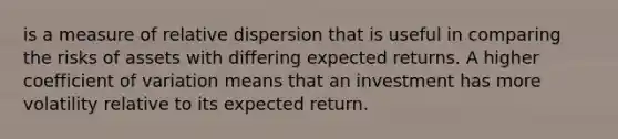 is a measure of relative dispersion that is useful in comparing the risks of assets with differing expected returns. A higher coefficient of variation means that an investment has more volatility relative to its expected return.