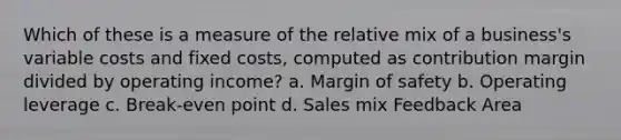 Which of these is a measure of the relative mix of a business's variable costs and fixed costs, computed as contribution margin divided by operating income? a. Margin of safety b. Operating leverage c. Break-even point d. Sales mix Feedback Area