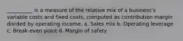 __________ is a measure of the relative mix of a business's variable costs and fixed costs, computed as contribution margin divided by operating income. a. Sales mix b. Operating leverage c. Break-even point d. Margin of safety