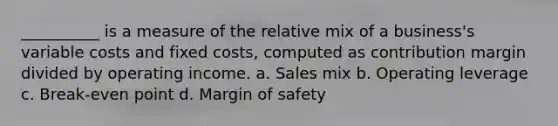 __________ is a measure of the relative mix of a business's variable costs and fixed costs, computed as contribution margin divided by operating income. a. Sales mix b. Operating leverage c. Break-even point d. Margin of safety