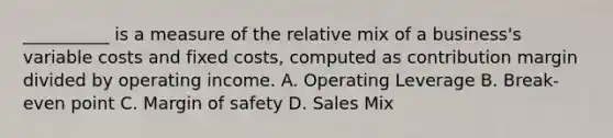 __________ is a measure of the relative mix of a business's variable costs and fixed costs, computed as contribution margin divided by operating income. A. Operating Leverage B. Break-even point C. Margin of safety D. Sales Mix