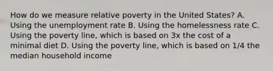 How do we measure relative poverty in the United States? A. Using the unemployment rate B. Using the homelessness rate C. Using the poverty line, which is based on 3x the cost of a minimal diet D. Using the poverty line, which is based on 1/4 the median household income