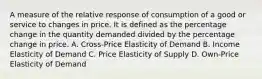 A measure of the relative response of consumption of a good or service to changes in price. It is defined as the percentage change in the quantity demanded divided by the percentage change in price. A. Cross-Price Elasticity of Demand B. Income Elasticity of Demand C. Price Elasticity of Supply D. Own-Price Elasticity of Demand