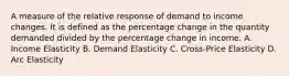 A measure of the relative response of demand to income changes. It is defined as the percentage change in the quantity demanded divided by the percentage change in income. A. Income Elasticity B. Demand Elasticity C. Cross-Price Elasticity D. Arc Elasticity